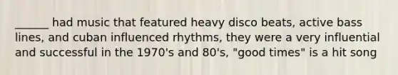 ______ had music that featured heavy disco beats, active bass lines, and cuban influenced rhythms, they were a very influential and successful in the 1970's and 80's, "good times" is a hit song