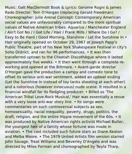 Music: Galt MacDermott Book & Lyrics: Gerome Ragni & James Rado Director: Tom O'Horgan (replacing Gerald Freedman) Choreographer: Julie Arenal Concept: Contemporary American social values are unfavourably compared to the more spiritual values of Native American tribes. Aquarius / Manchester England / Ain't Got No / I Got Life / Hair / Frank Mills / Where Do I Go? / Easy to Be Hard / Good Morning, Starshine / Let the Sunshine In • Hair originally opened on October 29, 1967 at Joseph Papp's Public Theatre, part of his New York Shakespeare Festival in city's Soho District, and ran for 96 performances. • It was then transferred uptown to the Cheetah Discothèque where it lasted approximately five weeks. • It then went through a complete re-working and opened at the Biltmore. • Avant-garde director O'Horgan gave the production a campy and comedic tone to offset its serious anti-war sentiment, added an upbeat ending (Let the Sunshine In instead of toy tanks shooting at each other) and a notorious (however innocuous) nude scene. It resulted in a financial windfall for its fledgling producer. • Billed as 'The American Tribal Love-Rock Musical,' Hair was essentially a revue with a very loose anti-war story line. • Its songs were commentaries on such controversial subjects as sex, homosexuality, racial inequality, poverty, drugs, politics, the draft, religion, and the entire Hippie movement of the 60s. • It was produced by Native American rights activist Michael Butler, the youngest heir of a family whose fortune was made in aviation. • The cast included such future stars as Diane Keaton and Melba Moore. • The 1979 United Artists film version starred John Savage, Treat Williams and Beverley D'Angelo and was directed by Milos Forman and choreographed by Twyla Tharp.