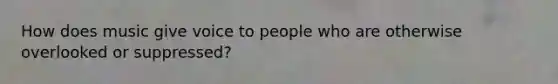 How does music give voice to people who are otherwise overlooked or suppressed?
