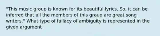 "This music group is known for its beautiful lyrics. So, it can be inferred that all the members of this group are great song writers." What type of fallacy of ambiguity is represented in the given argument