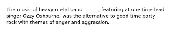 The music of heavy metal band ______, featuring at one time lead singer Ozzy Osbourne, was the alternative to good time party rock with themes of anger and aggression.