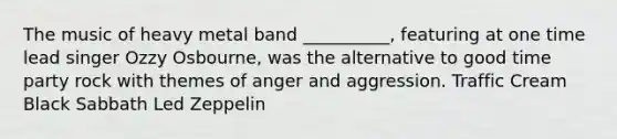 The music of heavy metal band __________, featuring at one time lead singer Ozzy Osbourne, was the alternative to good time party rock with themes of anger and aggression. Traffic Cream Black Sabbath Led Zeppelin