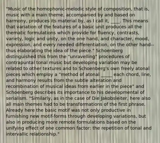 "Music of the homophonic-melodic style of composition, that is, music with a main theme, accompanied by and based on harmony, produces its material by, as I call it, ____. This means that variation of the features of a basic unit produces all the thematic formulations which provide for fluency, contrasts, variety, logic and unity, on the one hand, and character, mood, expression, and every needed differentiation, on the other hand--thus elaborating the idea of the piece." Schoenberg distinguished this from the "unravelling" procedures of contrapuntal tonal music but developing variation may be related to other textures and to Schoenberg's own freely atonal pieces which employ a "method of atonal _____ each chord, line, and harmony results from the subtle alteration and recombination of musical ideas from earlier in the piece" and Schoenberg describes its importance to his developmental of serialism. "Similarly, as in the case of Die Jakobsleiter, here also all main themes had to be transformations of the first phrase. Already here the basic motif was not only productive in furnishing new motif-forms through developing variations, but also in producing more remote formulations based on the unifying effect of one common factor: the repetition of tonal and intervallic relationship."