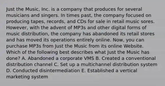 Just the Music, Inc. is a company that produces for several musicians and singers. In times past, the company focused on producing tapes, records, and CDs for sale in retail music sores. However, with the advent of MP3s and other digital forms of music distribution, the company has abandoned its retail stores and has moved its operations entirely online. Now, you can purchase MP3s from Just the Music from its online Website. Which of the following best describes what Just the Music has done? A. Abandoned a corporate VMS B. Created a conventional distribution channel C. Set up a multichannel distribution system D. Conducted disintermediation E. Established a vertical marketing system