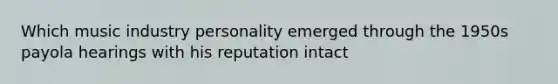 Which music industry personality emerged through the 1950s payola hearings with his reputation intact