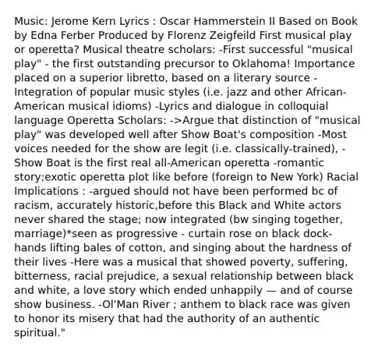 Music: Jerome Kern Lyrics : Oscar Hammerstein II Based on Book by Edna Ferber Produced by Florenz Zeigfeild First musical play or operetta? Musical theatre scholars: -First successful "musical play" - the first outstanding precursor to Oklahoma! Importance placed on a superior libretto, based on a literary source -Integration of popular music styles (i.e. jazz and other African-American musical idioms) -Lyrics and dialogue in colloquial language Operetta Scholars: ->Argue that distinction of "musical play" was developed well after Show Boat's composition -Most voices needed for the show are legit (i.e. classically-trained), -Show Boat is the first real all-American operetta -romantic story;exotic operetta plot like before (foreign to New York) Racial Implications : -argued should not have been performed bc of racism, accurately historic,before this Black and White actors never shared the stage; now integrated (bw singing together, marriage)*seen as progressive - curtain rose on black dock-hands lifting bales of cotton, and singing about the hardness of their lives -Here was a musical that showed poverty, suffering, bitterness, racial prejudice, a sexual relationship between black and white, a love story which ended unhappily — and of course show business. -Ol'Man River ; anthem to black race was given to honor its misery that had the authority of an authentic spiritual."