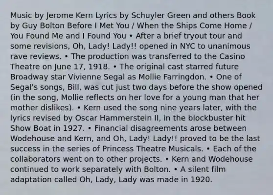 Music by Jerome Kern Lyrics by Schuyler Green and others Book by Guy Bolton Before I Met You / When the Ships Come Home / You Found Me and I Found You • After a brief tryout tour and some revisions, Oh, Lady! Lady!! opened in NYC to unanimous rave reviews. • The production was transferred to the Casino Theatre on June 17, 1918. • The original cast starred future Broadway star Vivienne Segal as Mollie Farringdon. • One of Segal's songs, Bill, was cut just two days before the show opened (in the song, Mollie reflects on her love for a young man that her mother dislikes). • Kern used the song nine years later, with the lyrics revised by Oscar Hammerstein II, in the blockbuster hit Show Boat in 1927. • Financial disagreements arose between Wodehouse and Kern, and Oh, Lady! Lady!! proved to be the last success in the series of Princess Theatre Musicals. • Each of the collaborators went on to other projects. • Kern and Wodehouse continued to work separately with Bolton. • A silent film adaptation called Oh, Lady, Lady was made in 1920.