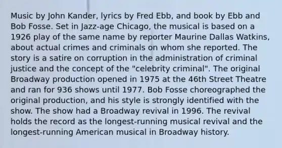 Music by John Kander, lyrics by Fred Ebb, and book by Ebb and Bob Fosse. Set in Jazz-age Chicago, the musical is based on a 1926 play of the same name by reporter Maurine Dallas Watkins, about actual crimes and criminals on whom she reported. The story is a satire on corruption in the administration of criminal justice and the concept of the "celebrity criminal". The original Broadway production opened in 1975 at the 46th Street Theatre and ran for 936 shows until 1977. Bob Fosse choreographed the original production, and his style is strongly identified with the show. The show had a Broadway revival in 1996. The revival holds the record as the longest-running musical revival and the longest-running American musical in Broadway history.