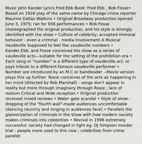 Music John Kander Lyrics Fred Ebb Book: Fred Ebb , Bob Fosse• Based on 1926 play of the same name by Chicago crime reporter Maurine Dallas Watkins • Original Broadway production opened June 3, 1975; ran for 936 performances • Bob Fosse choreographed the original production, and his style is strongly identified with the show • Culture of celebrity; accepted immoral behavior - even a criminal - media involvement A Musical Vaudeville Supposed to feel like vaudeville numbers • Kander,Ebb, and Fosse conceived the show as a series of vaudeville acts—suitable for the setting of the prohibition era • Each song or "number" is a different type of vaudeville act, or pays tribute to a different famous vaudeville performer • Number are introduced by an M.C or bandleader --Movie version plays this up further: Roxie conceives of the acts as happening in her mind (directed by Rob Marshall) - songs don't appear in reality but more through imaginary through Roxie ; lack of realism Critical and Wide reception • Original production received mixed reviews • Water gate scandal • Style of show- dropping of the "fourth wall"-made audiences uncomfortable (dancing raunchy and singing in audiences face) • Parallels the glamorization of criminals in the show with how modern society makes criminals into celebrities • Revival in 1996 extremely successful: society had changed in light eg. OJ Simpson murder trial - people more used to this now ; celebrities from crime parallel