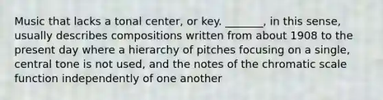 Music that lacks a tonal center, or key. _______, in this sense, usually describes compositions written from about 1908 to the present day where a hierarchy of pitches focusing on a single, central tone is not used, and the notes of the chromatic scale function independently of one another