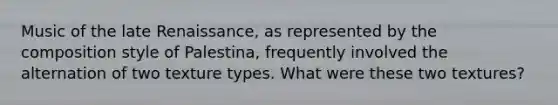 Music of the late Renaissance, as represented by the composition style of Palestina, frequently involved the alternation of two texture types. What were these two textures?