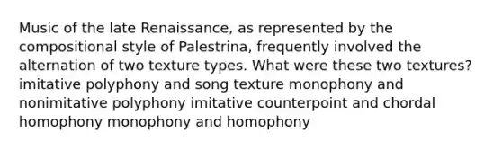 Music of the late Renaissance, as represented by the compositional style of Palestrina, frequently involved the alternation of two texture types. What were these two textures? imitative polyphony and song texture monophony and nonimitative polyphony imitative counterpoint and chordal homophony monophony and homophony