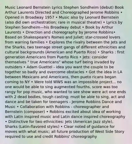 Music Leonard Bernstein Lyrics Stephen Sondheim (debut) Book Arthur Laurents Directed and Choreographed Jerome Robbins • Opened in Broadway 1957 • Music also by Leonard Bernstein (also did own orchestration; rare in musical theatre) • Lyrics by Stephen Sondheim—his Broadway debut • Book by Arthur Laurents • Direction and choreography by Jerome Robbins• Based on Shakespeare's Romeo and Juliet: star-crossed lovers from warring families • Explores the rivalry between the Jets and the Sharks, two teenage street gangs of different ethnicities and cultural backgrounds (American and Puerto Rico) • Sharks : first generation Americans from Puerto Rico • Jets: consider themselves " true Americans" whose turf being invaded by outsiders • Adam Guettel - idea you want the couple to be together so badly and overcome obstacles • Got the idea in LA between Mexicans and Americans, then pueto ricans began coming to NY • Were told WWS was an impossible project... no one would be able to sing augmented fourths, score was too rangy for pop music, who wanted to see show were act one ends with 2 dead bodies, tough casting; must be able to sing, act and dance and be taken for teenagers - Jerome Robbins Dance and Music • Collaboration with Robbins - choreographer and Bernstein (composer) • Robbins excited about idea of working with Latin inspired music and Latin dance inspired choreography • Distinctive for two ethnicities: Jets (American Jazz style), Sharks (Latin-flavored styles) • Clear noted of guidance for moves with what music; all future production of West Side Story required to use and credit Robbins' choreography