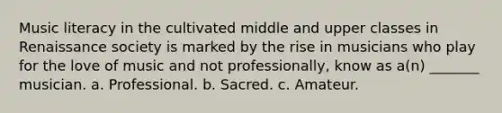 Music literacy in the cultivated middle and upper classes in Renaissance society is marked by the rise in musicians who play for the love of music and not professionally, know as a(n) _______ musician. a. Professional. b. Sacred. c. Amateur.