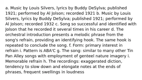 a. Music by Louis Silvers, lyrics by Buddy DeSylva; published 1921; performed by Al Jolson; recorded 1921 b. Music by Louis Silvers, lyrics by Buddy DeSylva; published 1921; performed by Al Jolson; recorded 1932 c. Song so successful and identified with Jolson that he recorded it several times in his career d. The orchestral introduction presents a melodic phrase from the song's refrain, providing an identifying hook. The same hook is repeated to conclude the song. f. Form: primary interest in refrain i. Pattern is ABA'C g. The song: similar to many other Tin Pan Alley songs with employment of genteel nature imagery i. Memorable refrain h. The recordings: exaggerated diction, tendency to slow down and elongate notes at the ends of phrases, frequent swellings in loudness