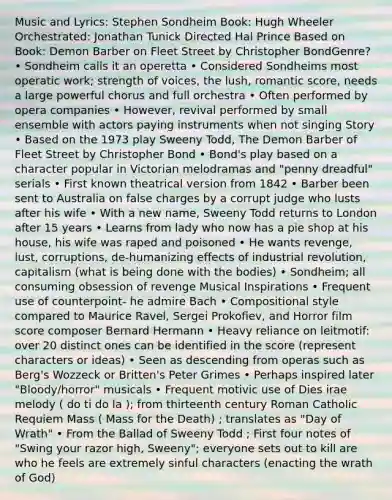 Music and Lyrics: Stephen Sondheim Book: Hugh Wheeler Orchestrated: Jonathan Tunick Directed Hal Prince Based on Book: Demon Barber on Fleet Street by Christopher BondGenre? • Sondheim calls it an operetta • Considered Sondheims most operatic work; strength of voices, the lush, romantic score, needs a large powerful chorus and full orchestra • Often performed by opera companies • However, revival performed by small ensemble with actors paying instruments when not singing Story • Based on the 1973 play Sweeny Todd, The Demon Barber of Fleet Street by Christopher Bond • Bond's play based on a character popular in Victorian melodramas and "penny dreadful" serials • First known theatrical version from 1842 • Barber been sent to Australia on false charges by a corrupt judge who lusts after his wife • With a new name, Sweeny Todd returns to London after 15 years • Learns from lady who now has a pie shop at his house, his wife was raped and poisoned • He wants revenge, lust, corruptions, de-humanizing effects of industrial revolution, capitalism (what is being done with the bodies) • Sondheim; all consuming obsession of revenge Musical Inspirations • Frequent use of counterpoint- he admire Bach • Compositional style compared to Maurice Ravel, Sergei Prokofiev, and Horror film score composer Bernard Hermann • Heavy reliance on leitmotif: over 20 distinct ones can be identified in the score (represent characters or ideas) • Seen as descending from operas such as Berg's Wozzeck or Britten's Peter Grimes • Perhaps inspired later "Bloody/horror" musicals • Frequent motivic use of Dies irae melody ( do ti do la ); from thirteenth century Roman Catholic Requiem Mass ( Mass for the Death) ; translates as "Day of Wrath" • From the Ballad of Sweeny Todd ; First four notes of "Swing your razor high, Sweeny"; everyone sets out to kill are who he feels are extremely sinful characters (enacting the wrath of God)