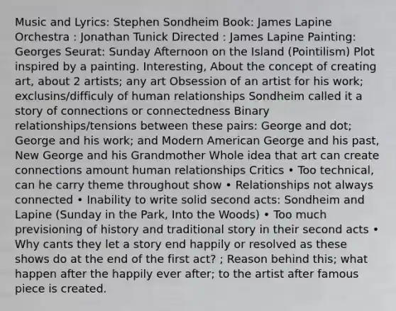 Music and Lyrics: Stephen Sondheim Book: James Lapine Orchestra : Jonathan Tunick Directed : James Lapine Painting: Georges Seurat: Sunday Afternoon on the Island (Pointilism) Plot inspired by a painting. Interesting, About the concept of creating art, about 2 artists; any art Obsession of an artist for his work; exclusins/difficuly of human relationships Sondheim called it a story of connections or connectedness Binary relationships/tensions between these pairs: George and dot; George and his work; and Modern American George and his past, New George and his Grandmother Whole idea that art can create connections amount human relationships Critics • Too technical, can he carry theme throughout show • Relationships not always connected • Inability to write solid second acts: Sondheim and Lapine (Sunday in the Park, Into the Woods) • Too much previsioning of history and traditional story in their second acts • Why cants they let a story end happily or resolved as these shows do at the end of the first act? ; Reason behind this; what happen after the happily ever after; to the artist after famous piece is created.