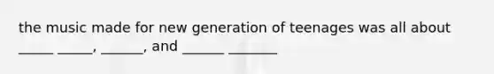 the music made for new generation of teenages was all about _____ _____, ______, and ______ _______