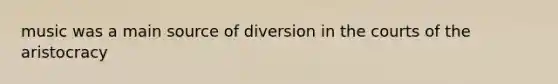 music was a main source of diversion in the courts of the aristocracy