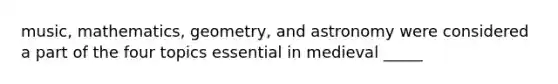 music, mathematics, geometry, and astronomy were considered a part of the four topics essential in medieval _____