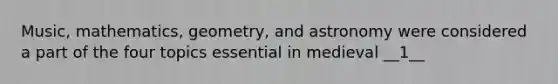 Music, mathematics, geometry, and astronomy were considered a part of the four topics essential in medieval __1__