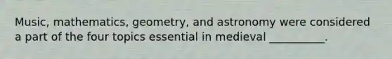 Music, mathematics, geometry, and astronomy were considered a part of the four topics essential in medieval __________.