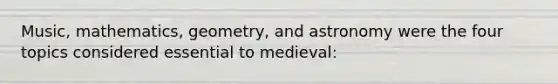 Music, mathematics, geometry, and astronomy were the four topics considered essential to medieval: