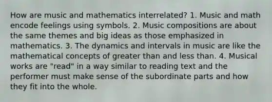 How are music and mathematics interrelated? 1. Music and math encode feelings using symbols. 2. Music compositions are about the same themes and big ideas as those emphasized in mathematics. 3. The dynamics and intervals in music are like the mathematical concepts of greater than and less than. 4. Musical works are "read" in a way similar to reading text and the performer must make sense of the subordinate parts and how they fit into the whole.