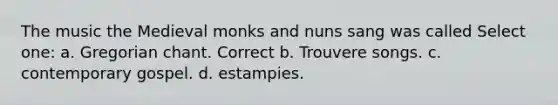 The music the Medieval monks and nuns sang was called Select one: a. Gregorian chant. Correct b. Trouvere songs. c. contemporary gospel. d. estampies.