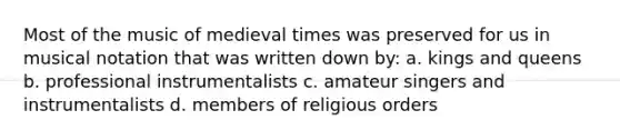 Most of the music of medieval times was preserved for us in musical notation that was written down by: a. kings and queens b. professional instrumentalists c. amateur singers and instrumentalists d. members of religious orders