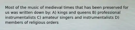 Most of the music of medieval times that has been preserved for us was written down by: A) kings and queens B) professional instrumentalists C) amateur singers and instrumentalists D) members of religious orders