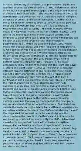 In music, the mixing of modernist and premodernist styles in a way that emphasizes their contrasts. 1. Postmodernism a. Trends within music during the 1980s suggest a relaxing of the tensions of the so-called culture wars. i. The aesthetic issues of the 1970s were framed as dichotomies: music could be simple or complex, elaborate or primal, ambitious or accessible. ii. In the music of the 1980s those dichotomies seem to fade, or at least grew less emotionally fraught for both musicians and audiences. b. Postmodernism in the academy i. Minimalism, especially the music of Philip Glass, marks the start of a larger historical trend toward the reuniting of popular and classical spheres that continues to the present day. ii. That movement within music can be seen as part of the larger cultural phenomenon of postmodernism. iii. Within the academy before 1980, writing music with popular appeal was often regarded as retrogressive. iv. One composer who has successfully bridged the gap between academia and popular styles is William Bolcom, long on the faculty at the University of Michigan. 1. Won the Pulitzer Prize for music v. Three years later, the 1987 Pulitzer Prize went to another academic composer, John Harbison, for his sober, uncompromisingly modernist sacred motet The Flight into Egypt 1. Opera The Great Gatsby (1999) vi. This shift in composers' attitudes required letting go of any notion that music history outlines a story of progress. 1. Rather than a repudiation of modernism, postmodernism may be thought of as both a continuation and a questioning of modernist values. 2. Perhaps the chief characteristic of musical postmodernism is its questioning of dividing lines between: a. Past and present b. Classical and popular c. Creators and consumers 3. Rather than trying to resolve the incongruities among the various idioms brought together in the same composition, a postmodern composer is likely to play on their differences, embracing multiple meanings that may be contingent on the time, place, and social context of the act of performance. c. Postmodernism outside the academy i. John Adams had a different experience as an undergraduate at Harvard in the 1960s—disturbed by the gulf that separated the serialist music he was studying in the classroom from the records of the Beatles and Jimi Hendrix he was listening to in his dorm room. 1. By the 1980s, Adams had moved on to a style that combined minimalism's rhythmic energy, diatonic tonality, and love of repetition with a more varied sound palette drawn from romantic orchestral music, big-band jazz, rock, and modernist music—what may be called a postminimalist style. 2. Opera, Nixon in China 3. Performance art ii. Laurie Anderson 1. "O Superman" crossover hit 2. Long-term partnership with singer Lou Reed 3. She is best viewed as a performance artist whose work has affinities with both popular and classical spheres.