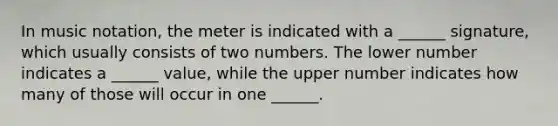 In music notation, the meter is indicated with a ______ signature, which usually consists of two numbers. The lower number indicates a ______ value, while the upper number indicates how many of those will occur in one ______.