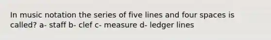 In music notation the series of five lines and four spaces is called? a- staff b- clef c- measure d- ledger lines