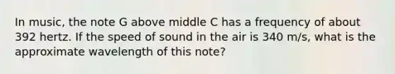 In music, the note G above middle C has a frequency of about 392 hertz. If the speed of sound in the air is 340 m/s, what is the approximate wavelength of this note?