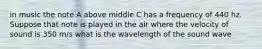 in music the note A above middle C has a frequency of 440 hz. Suppose that note is played in the air where the velocity of sound is 350 m/s what is the wavelength of the sound wave