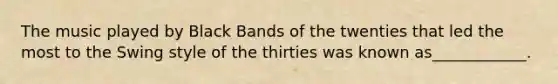 The music played by Black Bands of the twenties that led the most to the Swing style of the thirties was known as____________.