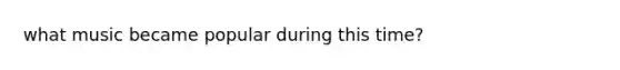 what music became popular during this time?