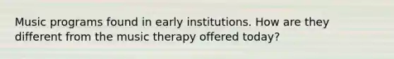 Music programs found in early institutions. How are they different from the music therapy offered today?