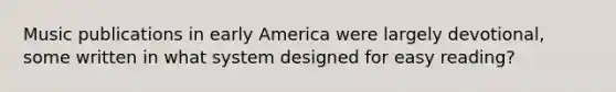 Music publications in early America were largely devotional, some written in what system designed for easy reading?