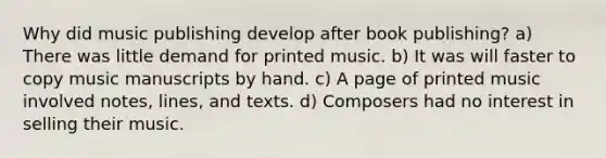 Why did music publishing develop after book publishing? a) There was little demand for printed music. b) It was will faster to copy music manuscripts by hand. c) A page of printed music involved notes, lines, and texts. d) Composers had no interest in selling their music.