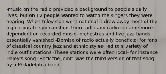 -music on the radio provided a background to people's daily lives, but on TV people wanted to watch the singers they were hearing -When television went national it drew away most of the big corporate sponsorships from radio and radio became more dependent on recorded music- orchestras and live jazz bands essentially vanished -Demise of radio actually beneficial for fans of classical country jazz and ethnic styles- led to a variety of indie outfit stations -These stations were often local- for instance Haley's song "Rock the Joint" was the third version of that song by a Philadelphia band