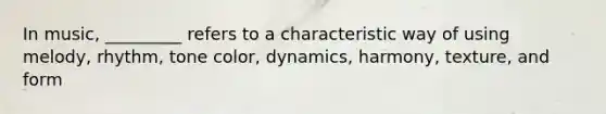 In music, _________ refers to a characteristic way of using melody, rhythm, tone color, dynamics, harmony, texture, and form