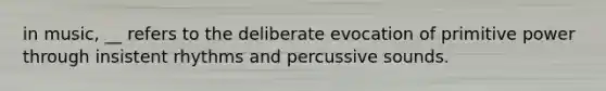 in music, __ refers to the deliberate evocation of primitive power through insistent rhythms and percussive sounds.