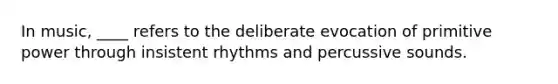 In music, ____ refers to the deliberate evocation of primitive power through insistent rhythms and percussive sounds.