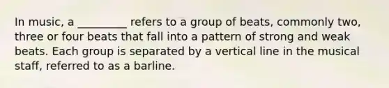 In music, a _________ refers to a group of beats, commonly two, three or four beats that fall into a pattern of strong and weak beats. Each group is separated by a vertical line in the musical staff, referred to as a barline.