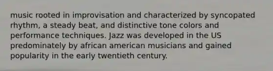 music rooted in improvisation and characterized by syncopated rhythm, a steady beat, and distinctive tone colors and performance techniques. Jazz was developed in the US predominately by african american musicians and gained popularity in the early twentieth century.