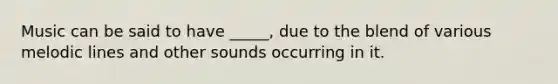 Music can be said to have _____, due to the blend of various melodic lines and other sounds occurring in it.