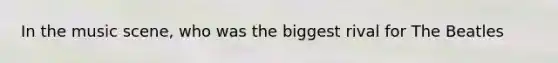 In the music scene, who was the biggest rival for The Beatles