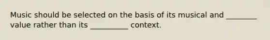 Music should be selected on the basis of its musical and ________ value rather than its __________ context.